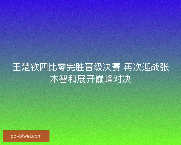 王楚钦四比零完胜晋级决赛 再次迎战张本智和展开巅峰对决
