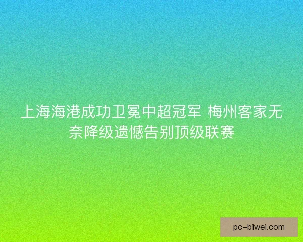 上海海港成功卫冕中超冠军 梅州客家无奈降级遗憾告别顶级联赛
