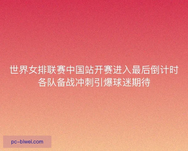 世界女排联赛中国站开赛进入最后倒计时各队备战冲刺引爆球迷期待
