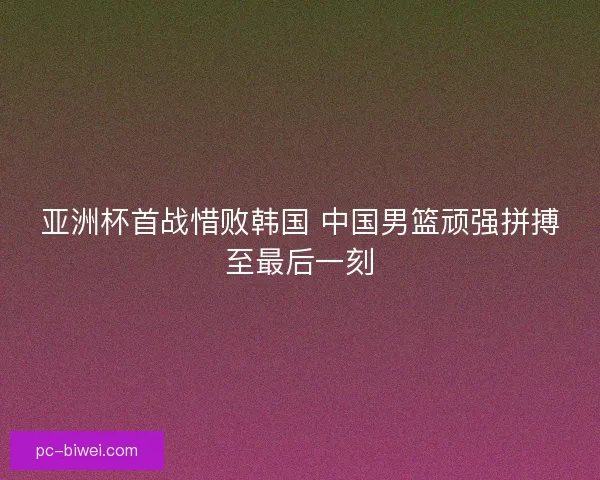 亚洲杯首战惜败韩国 中国男篮顽强拼搏至最后一刻 亚洲杯首战惜败韩国 中国男篮顽强拼搏至最后一刻