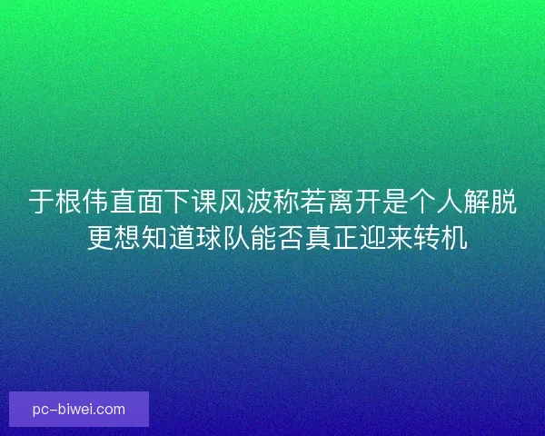于根伟直面下课风波称若离开是个人解脱 更想知道球队能否真正迎来转机 于根伟直面下课风波称若离开是个人解脱 更想知道球队能否真正迎来转机